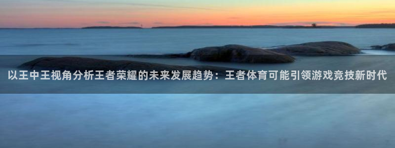 857看球直播nba直播：以王中王视角分析王者荣耀的未来发展趋势：王者体育可能引领游戏竞技新时代